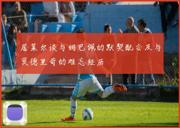 居莱尔谈与姆巴佩的默契配合及与莫德里奇的难忘经历