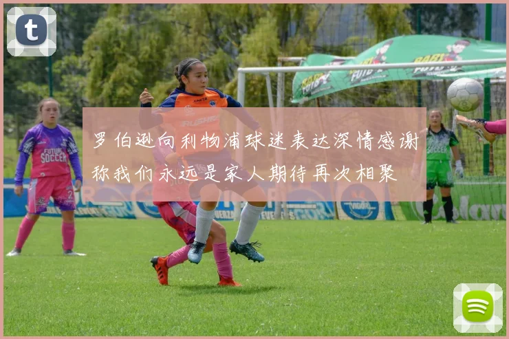 罗伯逊向利物浦球迷表达深情感谢称我们永远是家人期待再次相聚