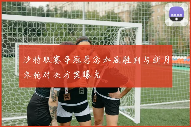 沙特联赛争冠悬念加剧胜利与新月末轮对决方案曝光