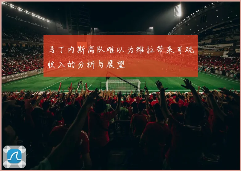 马丁内斯离队难以为维拉带来可观收入的分析与展望