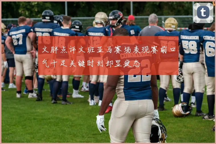 文胖点评文班亚马赛场表现赛前口气十足关键时刻却显疲态