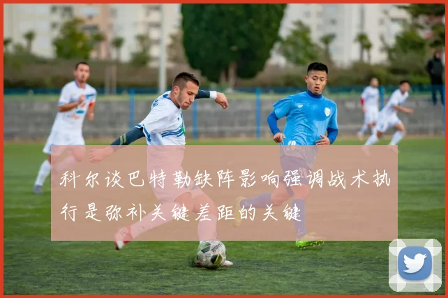 科尔谈巴特勒缺阵影响强调战术执行是弥补关键差距的关键