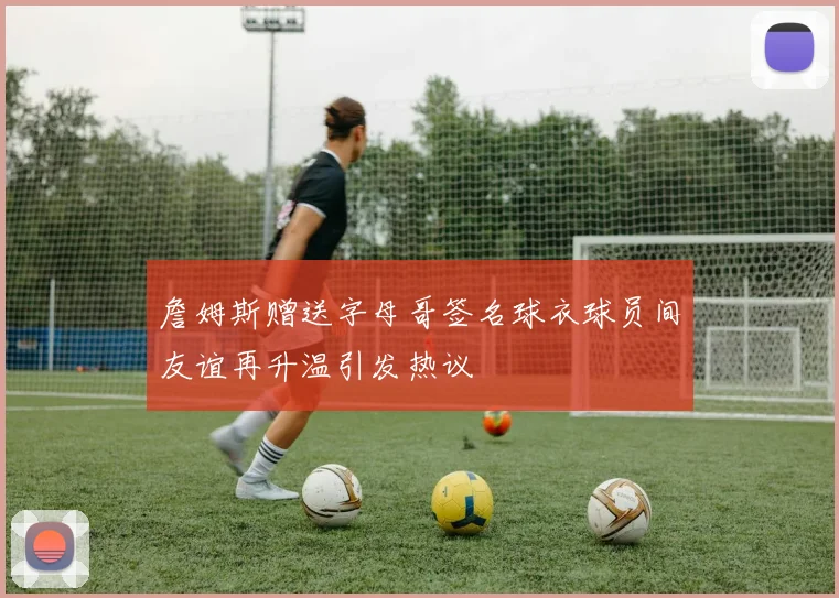 詹姆斯赠送字母哥签名球衣球员间友谊再升温引发热议