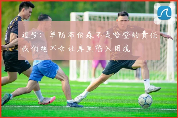 追梦：单防布伦森不是哈登的责任我们绝不会让库里陷入困境