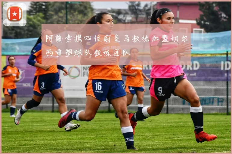 阿隆索携四位前皇马教练加盟切尔西重塑球队教练团队