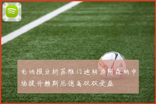 电讯报分析苏维门迪助力阿森纳中场提升赖斯厄德高双双受益