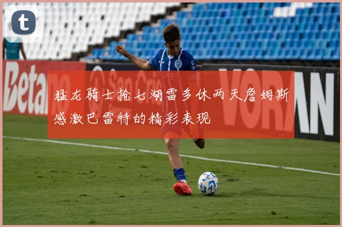 猛龙骑士抢七湖雷多休两天詹姆斯感激巴雷特的精彩表现